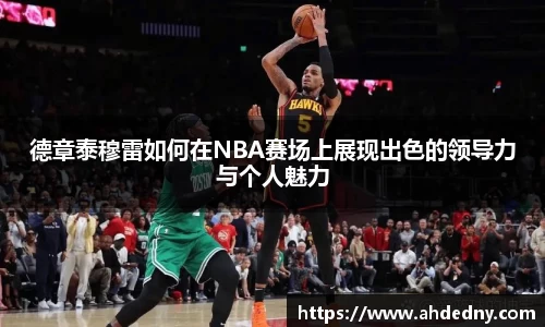 德章泰穆雷如何在NBA赛场上展现出色的领导力与个人魅力