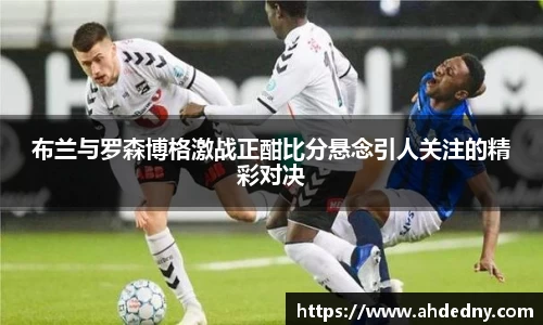 布兰与罗森博格激战正酣比分悬念引人关注的精彩对决